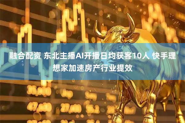融合配资 东北主播AI开播日均获客10人 快手理想家加速房产行业提效