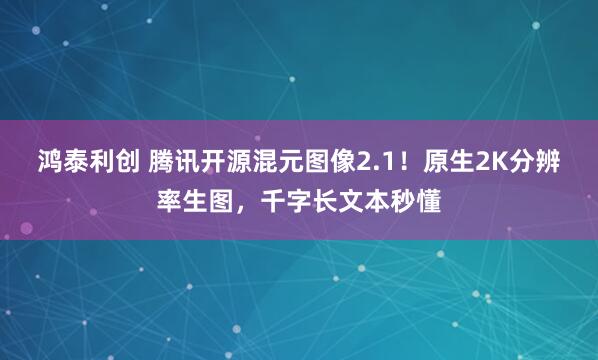 鸿泰利创 腾讯开源混元图像2.1！原生2K分辨率生图，千字长文本秒懂