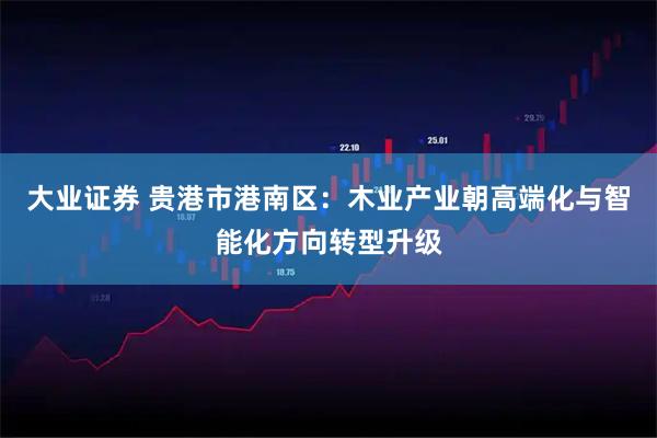 大业证券 贵港市港南区：木业产业朝高端化与智能化方向转型升级