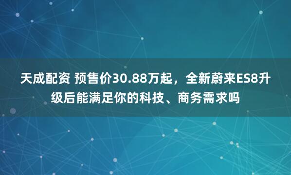 天成配资 预售价30.88万起，全新蔚来ES8升级后能满足你的科技、商务需求吗