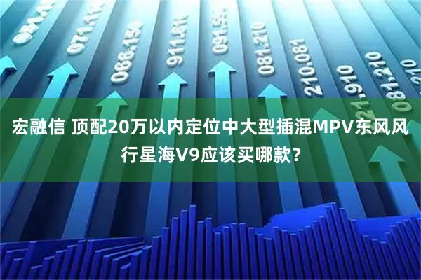 宏融信 顶配20万以内定位中大型插混MPV东风风行星海V9应该买哪款？
