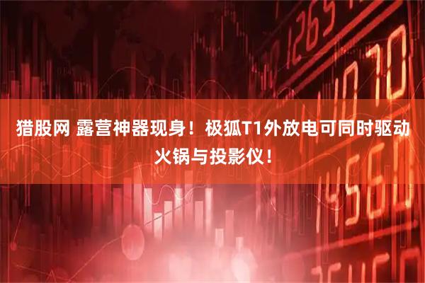 猎股网 露营神器现身！极狐T1外放电可同时驱动火锅与投影仪！