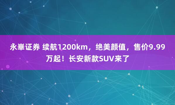 永崋证券 续航1200km，绝美颜值，售价9.99万起！长安新款SUV来了