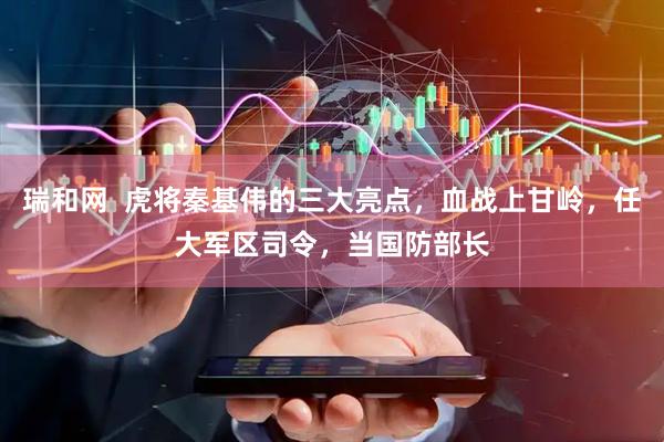 瑞和网  虎将秦基伟的三大亮点，血战上甘岭，任大军区司令，当国防部长
