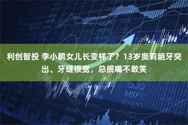 利创智投 李小鹏女儿长变样了？13岁奥莉龅牙突出、牙缝很宽，总抿嘴不敢笑