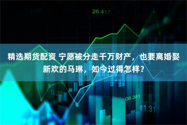 精选期货配资 宁愿被分走千万财产，也要离婚娶新欢的马琳，如今过得怎样？