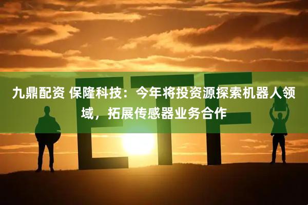 九鼎配资 保隆科技：今年将投资源探索机器人领域，拓展传感器业务合作