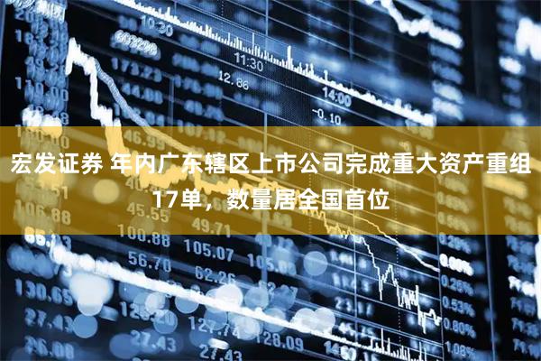 宏发证券 年内广东辖区上市公司完成重大资产重组17单，数量居全国首位