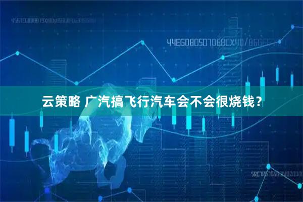 云策略 广汽搞飞行汽车会不会很烧钱？