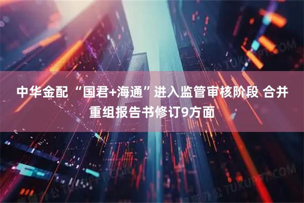 中华金配 “国君+海通”进入监管审核阶段 合并重组报告书修订9方面