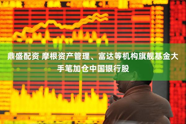 鼎盛配资 摩根资产管理、富达等机构旗舰基金大手笔加仓中国银行股