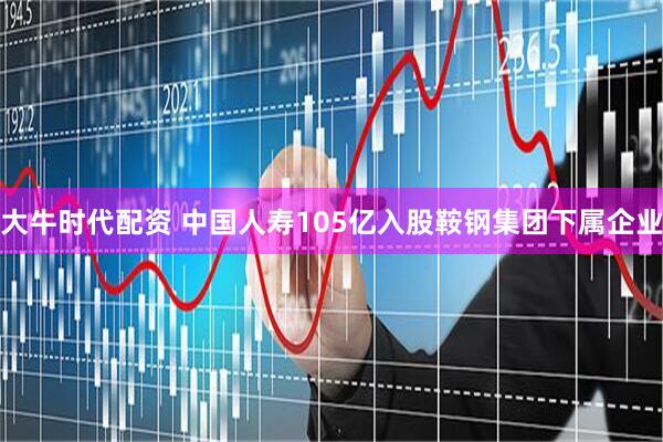 大牛时代配资 中国人寿105亿入股鞍钢集团下属企业
