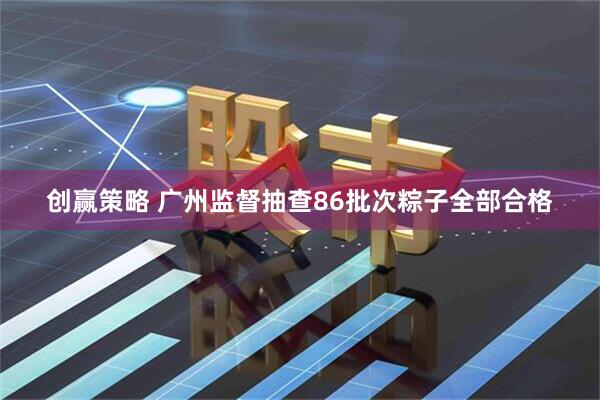 创赢策略 广州监督抽查86批次粽子全部合格