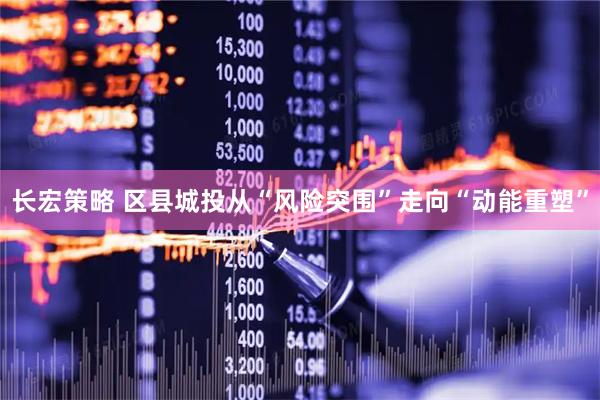 长宏策略 区县城投从“风险突围”走向“动能重塑”