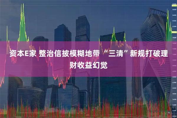 资本E家 整治信披模糊地带 “三清”新规打破理财收益幻觉