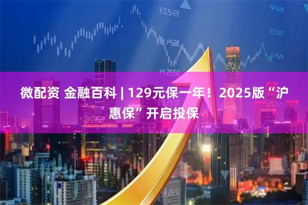 微配资 金融百科 | 129元保一年！2025版“沪惠保”开启投保