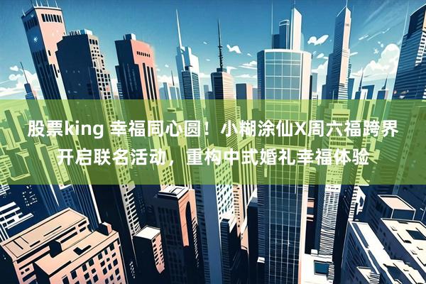 股票king 幸福同心圆！小糊涂仙X周六福跨界开启联名活动，重构中式婚礼幸福体验