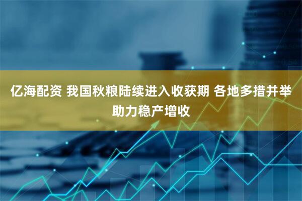 亿海配资 我国秋粮陆续进入收获期 各地多措并举助力稳产增收