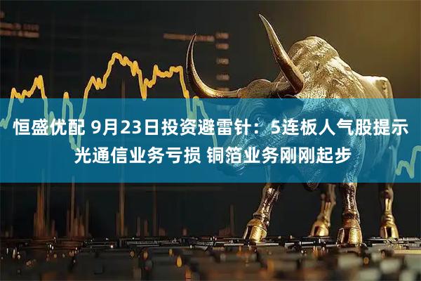 恒盛优配 9月23日投资避雷针：5连板人气股提示 光通信业务亏损 铜箔业务刚刚起步
