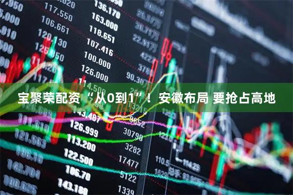宝聚荣配资 “从0到1”！安徽布局 要抢占高地