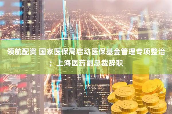领航配资 国家医保局启动医保基金管理专项整治；上海医药副总裁辞职