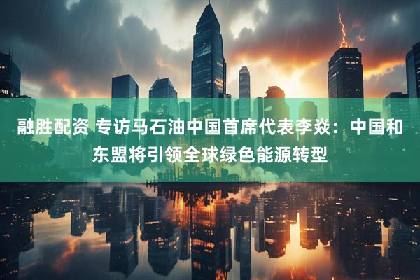 融胜配资 专访马石油中国首席代表李焱：中国和东盟将引领全球绿色能源转型