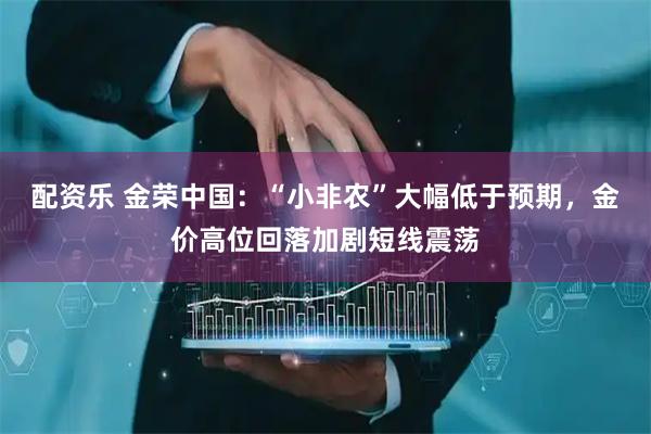 配资乐 金荣中国：“小非农”大幅低于预期，金价高位回落加剧短线震荡