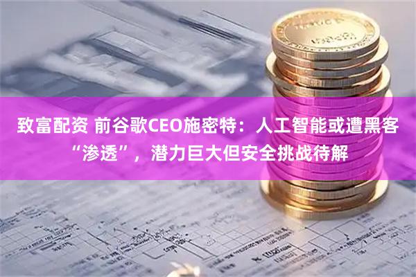 致富配资 前谷歌CEO施密特：人工智能或遭黑客“渗透”，潜力巨大但安全挑战待解