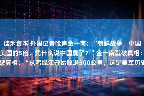 佳禾资本 外国记者呛声金一南：“朝鲜战争，中国的阵亡士兵19万人，是美国的5倍，凭什么说中国赢了？”金一南戳破真相：“从鸭绿江开始败退500公里，这是美军历史上最远的撤退！”