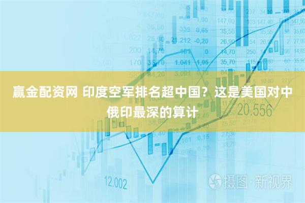 赢金配资网 印度空军排名超中国?这是美国对中俄印最深的算计