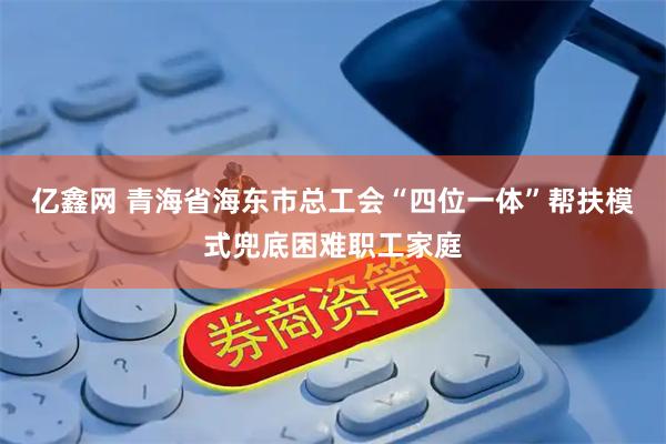 亿鑫网 青海省海东市总工会“四位一体”帮扶模式兜底困难职工家庭