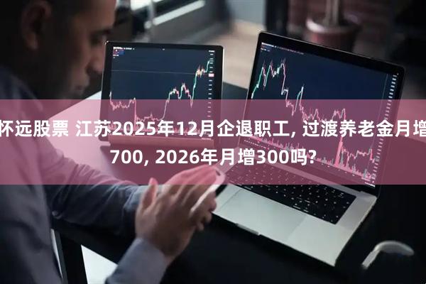 怀远股票 江苏2025年12月企退职工, 过渡养老金月增700, 2026年月增300吗?