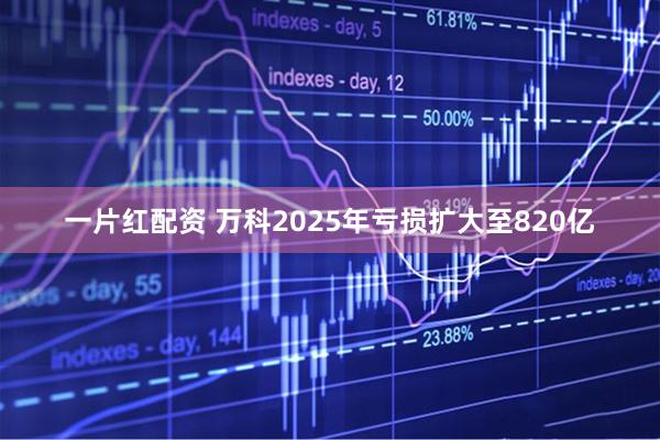 一片红配资 万科2025年亏损扩大至820亿