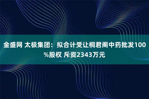金盛网 太极集团：拟合计受让桐君阁中药批发100%股权 斥资2343万元