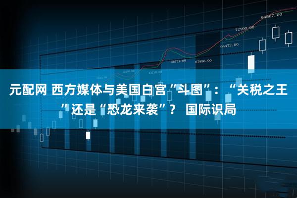 元配网 西方媒体与美国白宫“斗图”:“关税之王”还是“恐龙来袭”? 国际识局
