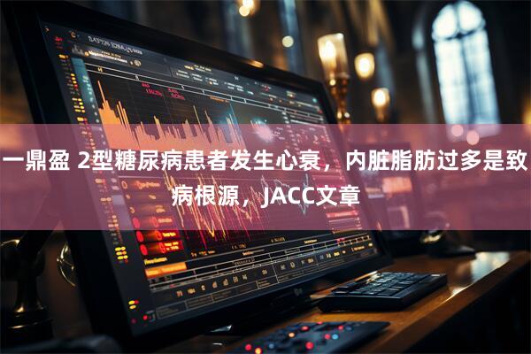 一鼎盈 2型糖尿病患者发生心衰，内脏脂肪过多是致病根源，JACC文章