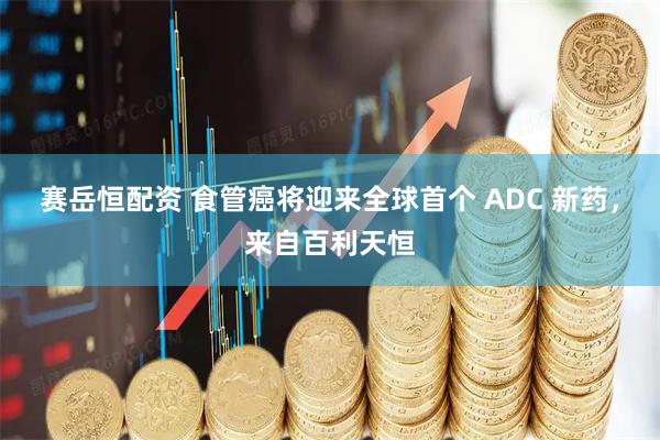 赛岳恒配资 食管癌将迎来全球首个 ADC 新药，来自百利天恒