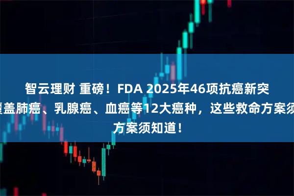 智云理财 重磅!FDA 2025年46项抗癌新突破,覆盖肺癌、乳腺癌、血癌等12大癌种,这些救命方案须知道!