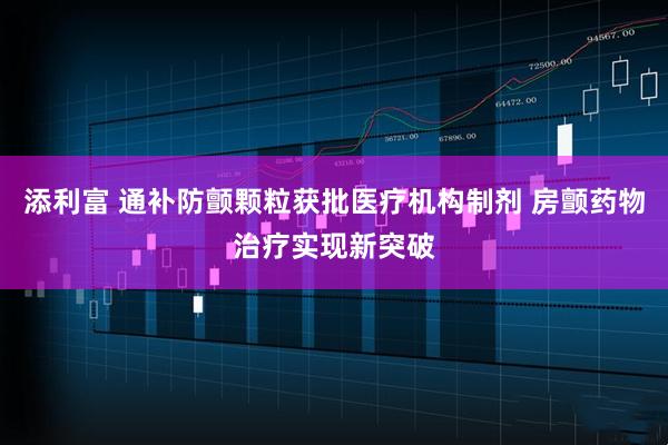 添利富 通补防颤颗粒获批医疗机构制剂 房颤药物治疗实现新突破