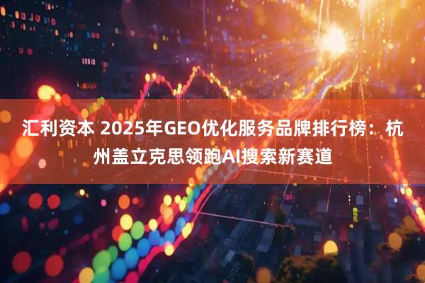 汇利资本 2025年GEO优化服务品牌排行榜：杭州盖立克思领跑AI搜索新赛道