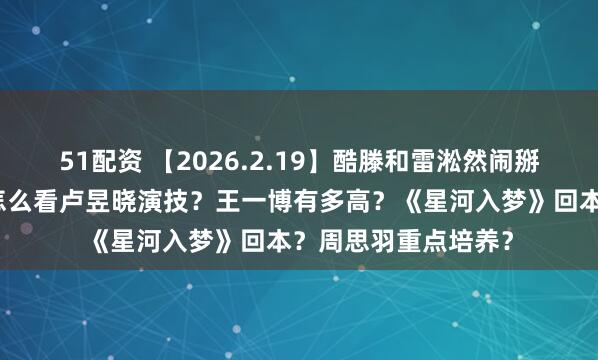 51配资 【2026.2.19】酷滕和雷淞然闹掰？张译和张歆艺？怎么看卢昱晓演技？王一博有多高？《星河入梦》回本？周思羽重点培养？