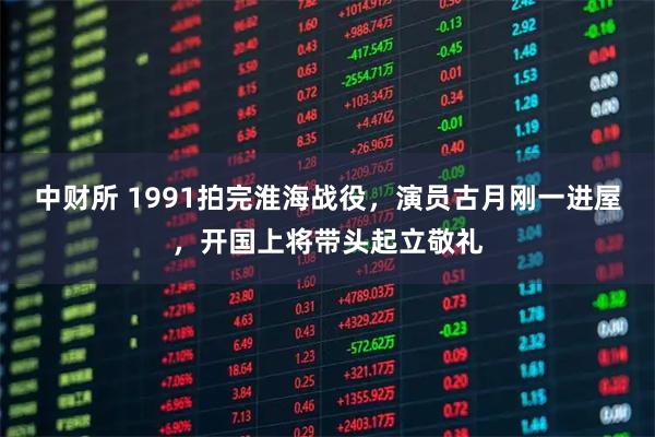 中财所 1991拍完淮海战役，演员古月刚一进屋，开国上将带头起立敬礼