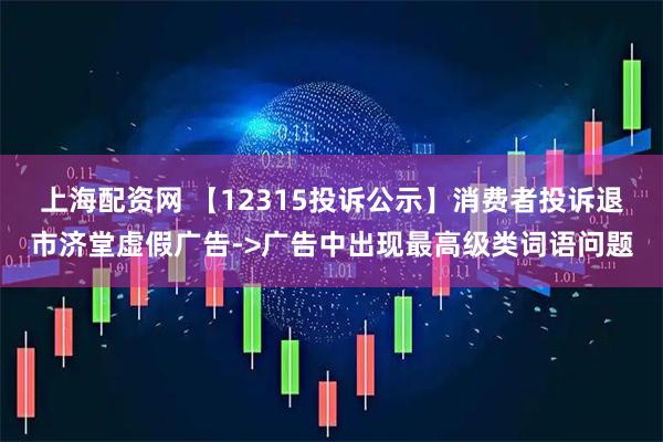 上海配资网 【12315投诉公示】消费者投诉退市济堂虚假广告->广告中出现最高级类词语问题
