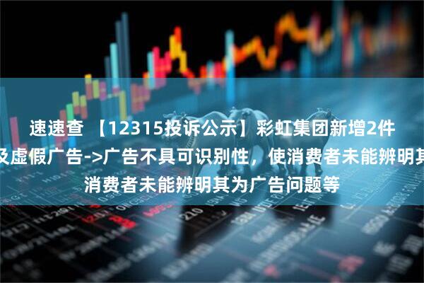 速速查 【12315投诉公示】彩虹集团新增2件投诉公示，涉及虚假广告->广告不具可识别性，使消费者未能辨明其为广告问题等