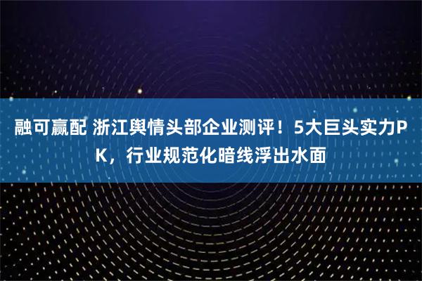 融可赢配 浙江舆情头部企业测评！5大巨头实力PK，行业规范化暗线浮出水面