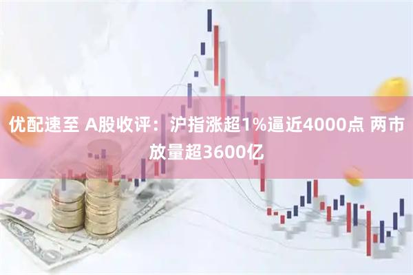 优配速至 A股收评：沪指涨超1%逼近4000点 两市放量超3600亿