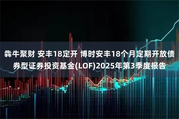 犇牛聚财 安丰18定开 博时安丰18个月定期开放债券型证券投资基金(LOF)2025年第3季度报告
