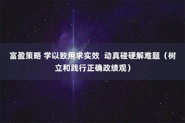 富盈策略 学以致用求实效  动真碰硬解难题（树立和践行正确政绩观）