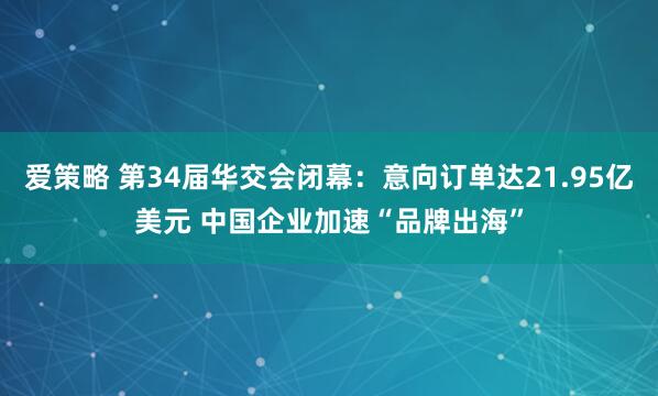 爱策略 第34届华交会闭幕：意向订单达21.95亿美元 中国企业加速“品牌出海”